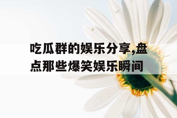 吃瓜群的娱乐分享,盘点那些爆笑娱乐瞬间