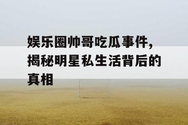 娱乐圈帅哥吃瓜事件,揭秘明星私生活背后的真相
