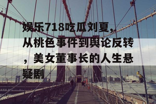 娱乐718吃瓜刘夏,从桃色事件到舆论反转，美女董事长的人生悬疑剧