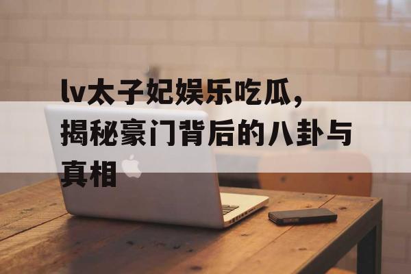 lv太子妃娱乐吃瓜,揭秘豪门背后的八卦与真相