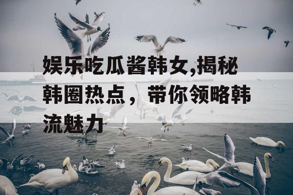 娱乐吃瓜酱韩女,揭秘韩圈热点，带你领略韩流魅力