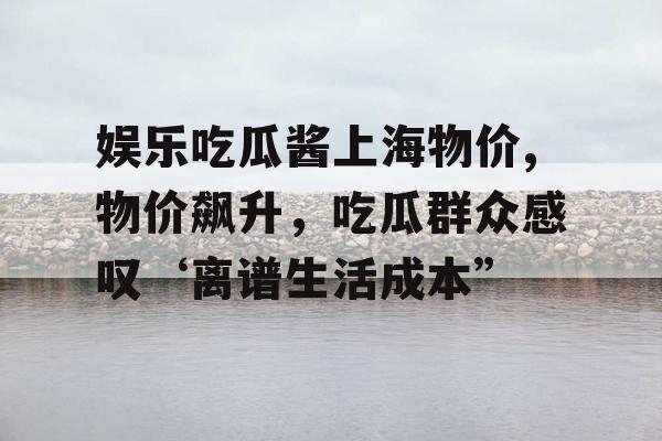 娱乐吃瓜酱上海物价,物价飙升，吃瓜群众感叹‘离谱生活成本”