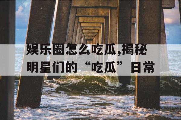 娱乐圈怎么吃瓜,揭秘明星们的“吃瓜”日常