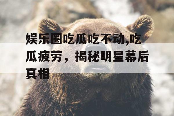 娱乐圈吃瓜吃不动,吃瓜疲劳，揭秘明星幕后真相