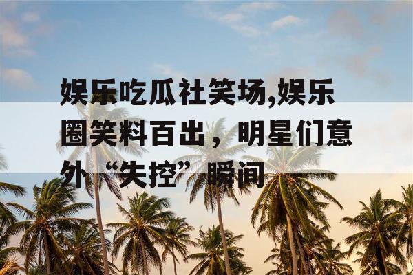 娱乐吃瓜社笑场,娱乐圈笑料百出，明星们意外“失控”瞬间