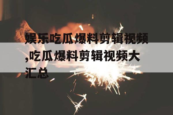 娱乐吃瓜爆料剪辑视频,吃瓜爆料剪辑视频大汇总