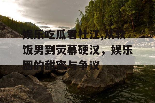 娱乐吃瓜君杜江,从软饭男到荧幕硬汉，娱乐圈的甜蜜与争议