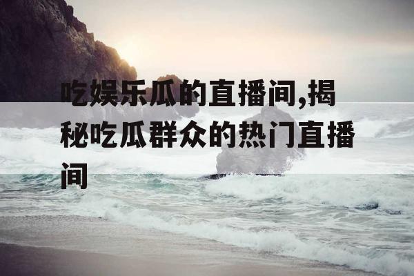 吃娱乐瓜的直播间,揭秘吃瓜群众的热门直播间