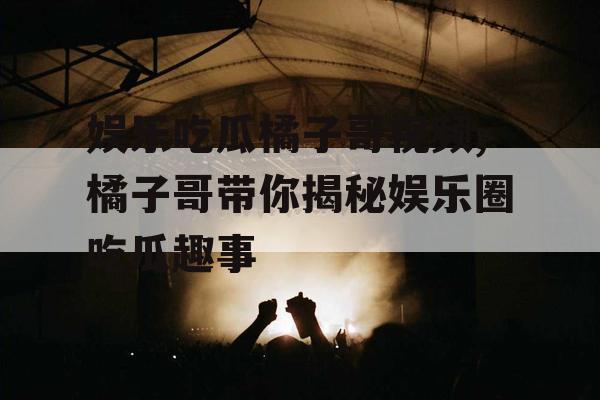 娱乐吃瓜橘子哥视频,橘子哥带你揭秘娱乐圈吃瓜趣事