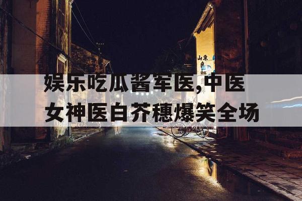 娱乐吃瓜酱军医,中医女神医白芥穗爆笑全场
