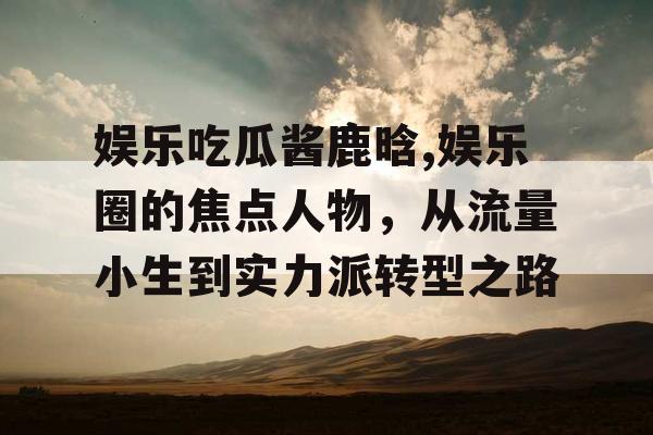 娱乐吃瓜酱鹿晗,娱乐圈的焦点人物，从流量小生到实力派转型之路