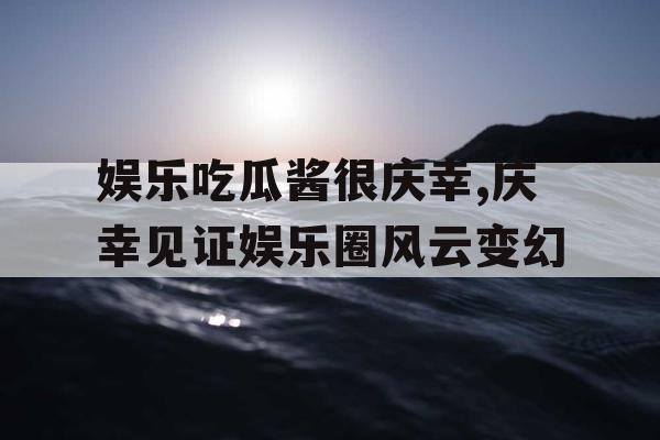 娱乐吃瓜酱很庆幸,庆幸见证娱乐圈风云变幻