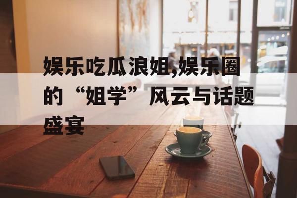 娱乐吃瓜浪姐,娱乐圈的“姐学”风云与话题盛宴