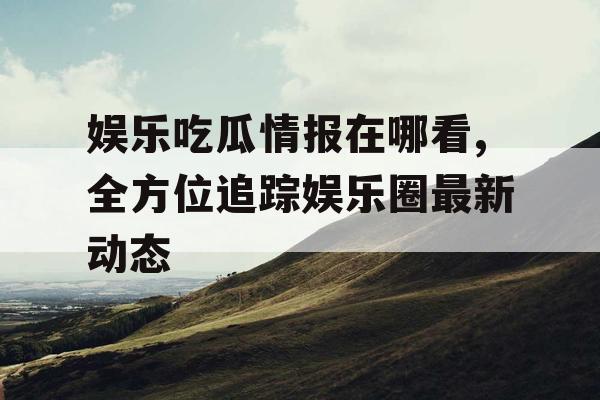 娱乐吃瓜情报在哪看,全方位追踪娱乐圈最新动态