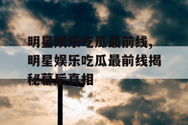 明星娱乐吃瓜最前线,明星娱乐吃瓜最前线揭秘幕后真相