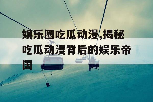 娱乐圈吃瓜动漫,揭秘吃瓜动漫背后的娱乐帝国