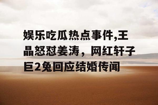 娱乐吃瓜热点事件,王晶怒怼姜涛，网红轩子巨2兔回应结婚传闻