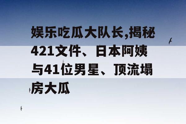 娱乐吃瓜大队长,揭秘421文件、日本阿姨与41位男星、顶流塌房大瓜