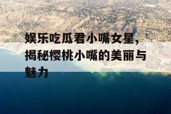 娱乐吃瓜君小嘴女星,揭秘樱桃小嘴的美丽与魅力