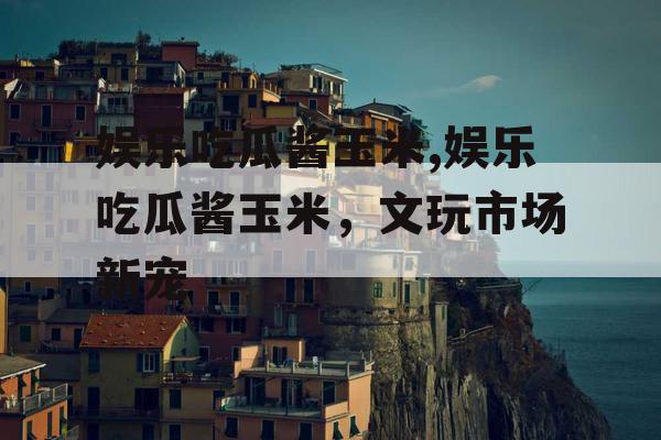 娱乐吃瓜酱玉米,娱乐吃瓜酱玉米，文玩市场新宠
