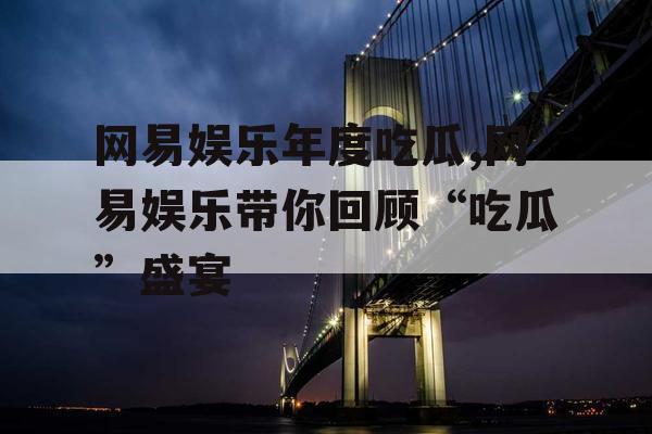 网易娱乐年度吃瓜,网易娱乐带你回顾“吃瓜”盛宴