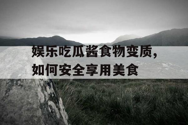 娱乐吃瓜酱食物变质,如何安全享用美食