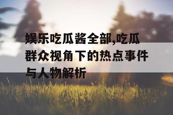 娱乐吃瓜酱全部,吃瓜群众视角下的热点事件与人物解析