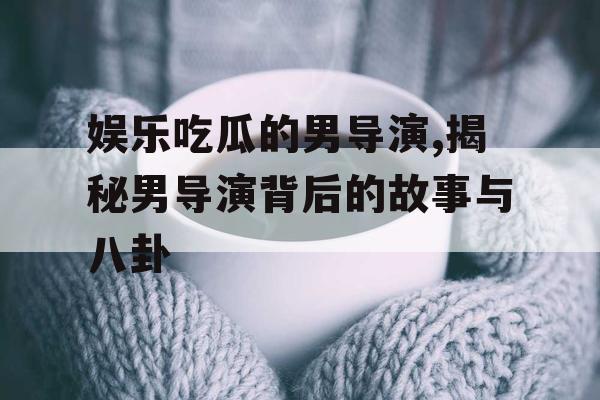 娱乐吃瓜的男导演,揭秘男导演背后的故事与八卦
