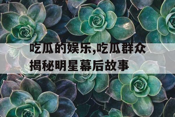 吃瓜的娱乐,吃瓜群众揭秘明星幕后故事