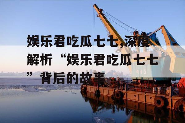 娱乐君吃瓜七七,深度解析“娱乐君吃瓜七七”背后的故事