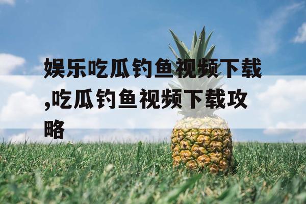 娱乐吃瓜钓鱼视频下载,吃瓜钓鱼视频下载攻略