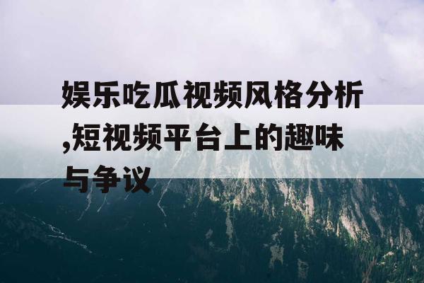 娱乐吃瓜视频风格分析,短视频平台上的趣味与争议