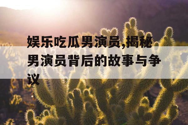 娱乐吃瓜男演员,揭秘男演员背后的故事与争议