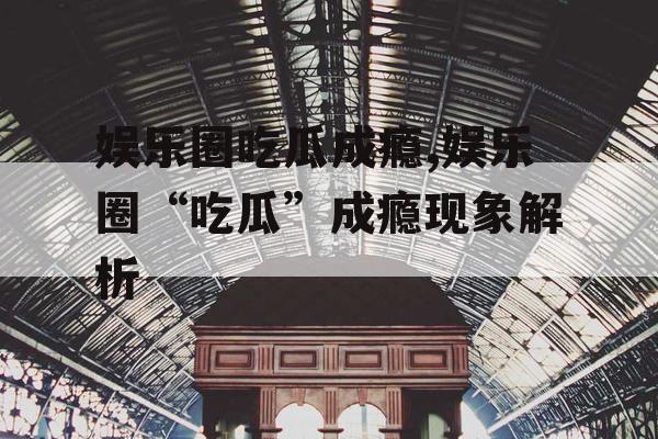 娱乐圈吃瓜成瘾,娱乐圈“吃瓜”成瘾现象解析