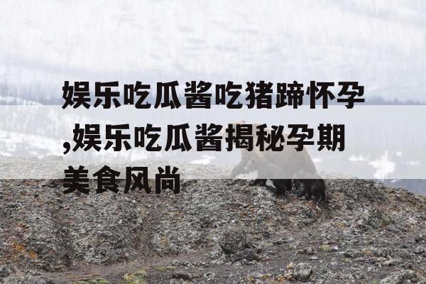 娱乐吃瓜酱吃猪蹄怀孕,娱乐吃瓜酱揭秘孕期美食风尚