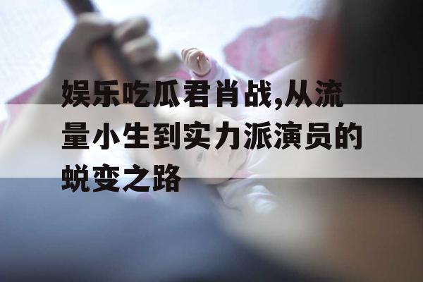 娱乐吃瓜君肖战,从流量小生到实力派演员的蜕变之路