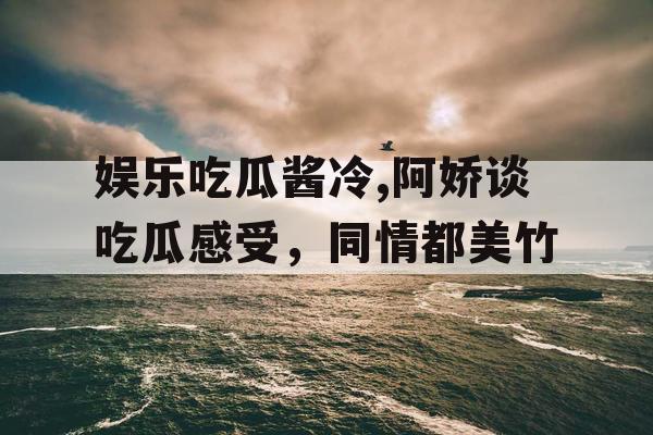 娱乐吃瓜酱冷,阿娇谈吃瓜感受，同情都美竹