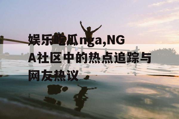 娱乐吃瓜nga,NGA社区中的热点追踪与网友热议