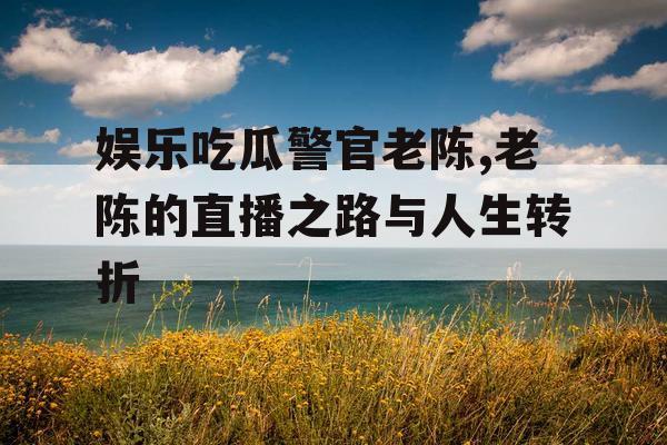 娱乐吃瓜警官老陈,老陈的直播之路与人生转折