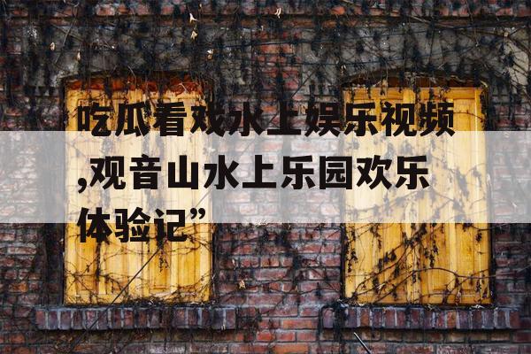吃瓜看戏水上娱乐视频,观音山水上乐园欢乐体验记”