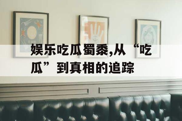 娱乐吃瓜蜀黍,从“吃瓜”到真相的追踪