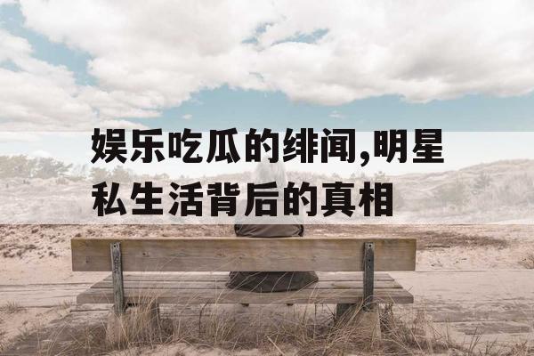 娱乐吃瓜的绯闻,明星私生活背后的真相