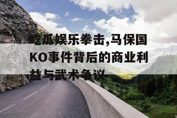 吃瓜娱乐拳击,马保国KO事件背后的商业利益与武术争议
