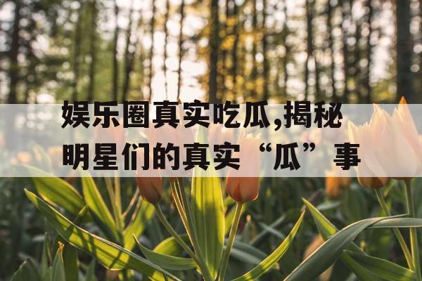 娱乐圈真实吃瓜,揭秘明星们的真实“瓜”事
