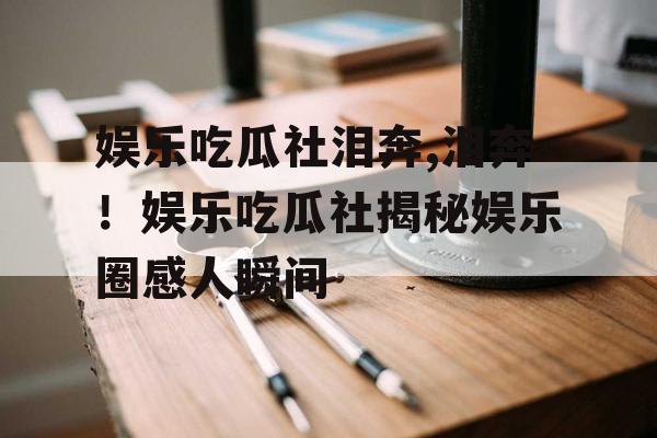 娱乐吃瓜社泪奔,泪奔！娱乐吃瓜社揭秘娱乐圈感人瞬间