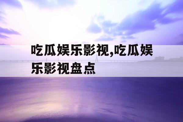 吃瓜娱乐影视,吃瓜娱乐影视盘点