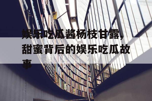 娱乐吃瓜酱杨枝甘露,甜蜜背后的娱乐吃瓜故事