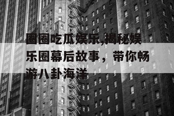 圈圈吃瓜娱乐,揭秘娱乐圈幕后故事，带你畅游八卦海洋