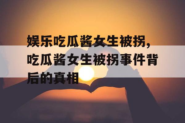 娱乐吃瓜酱女生被拐,吃瓜酱女生被拐事件背后的真相