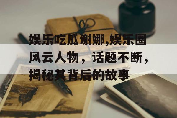 娱乐吃瓜谢娜,娱乐圈风云人物，话题不断，揭秘其背后的故事